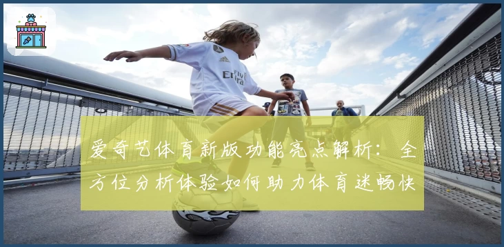爱奇艺体育新版功能亮点解析：全方位分析体验如何助力体育迷畅快观赛