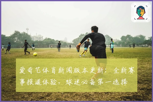 爱奇艺体育新闻版本更新：全新赛事报道体验，球迷必备第一选择