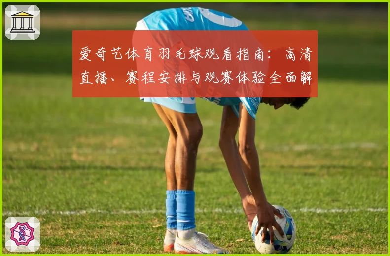 爱奇艺体育羽毛球观看指南：高清直播、赛程安排与观赛体验全面解析