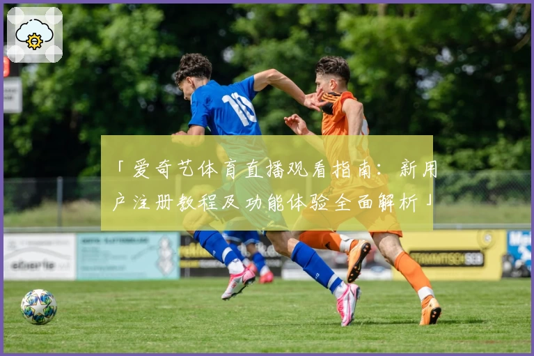「爱奇艺体育直播观看指南：新用户注册教程及功能体验全面解析」
