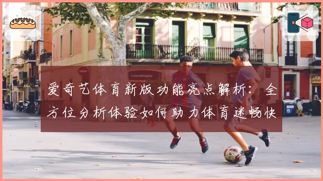 爱奇艺体育新版功能亮点解析：全方位分析体验如何助力体育迷畅快观赛