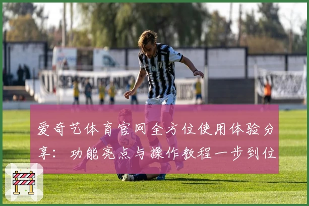 爱奇艺体育官网全方位使用体验分享：功能亮点与操作教程一步到位