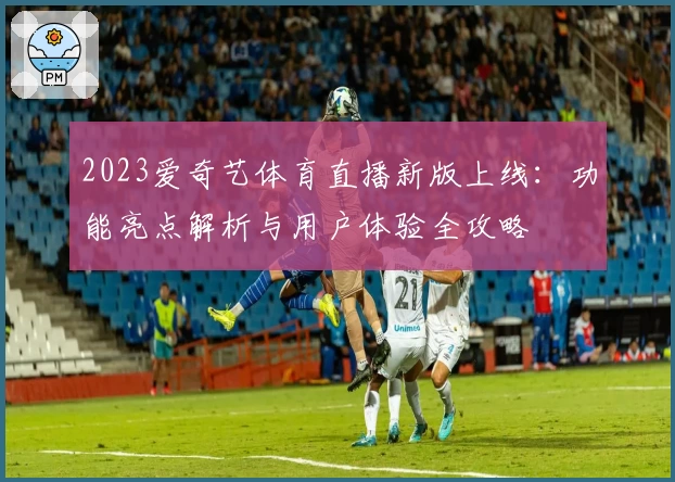 2023爱奇艺体育直播新版上线：功能亮点解析与用户体验全攻略
