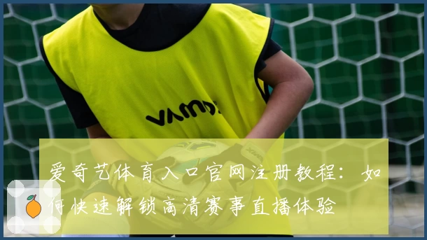 爱奇艺体育入口官网注册教程：如何快速解锁高清赛事直播体验