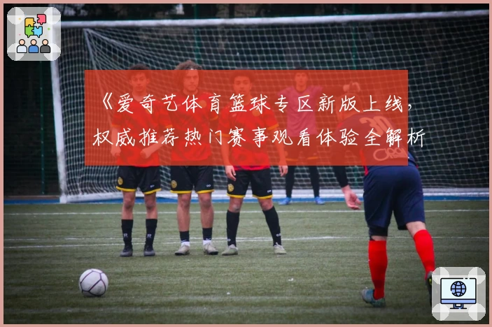 《爱奇艺体育篮球专区新版上线，权威推荐热门赛事观看体验全解析》