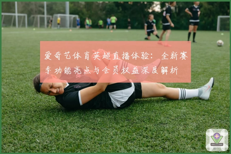 爱奇艺体育英超直播体验：全新赛季功能亮点与会员权益深度解析