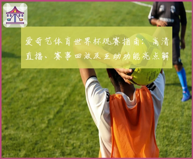爱奇艺体育世界杯观赛指南：高清直播、赛事回放及互动功能亮点解析