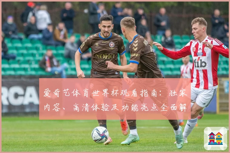 爱奇艺体育世界杯观看指南：独家内容、高清体验及功能亮点全面解析