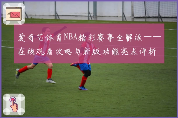 爱奇艺体育NBA精彩赛事全解读——在线观看攻略与新版功能亮点详析