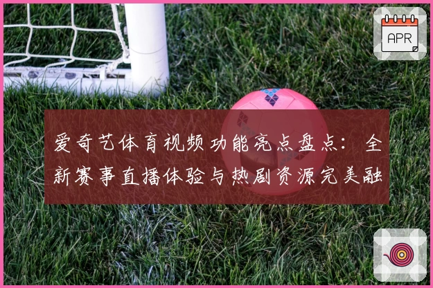 爱奇艺体育视频功能亮点盘点：全新赛事直播体验与热剧资源完美融合