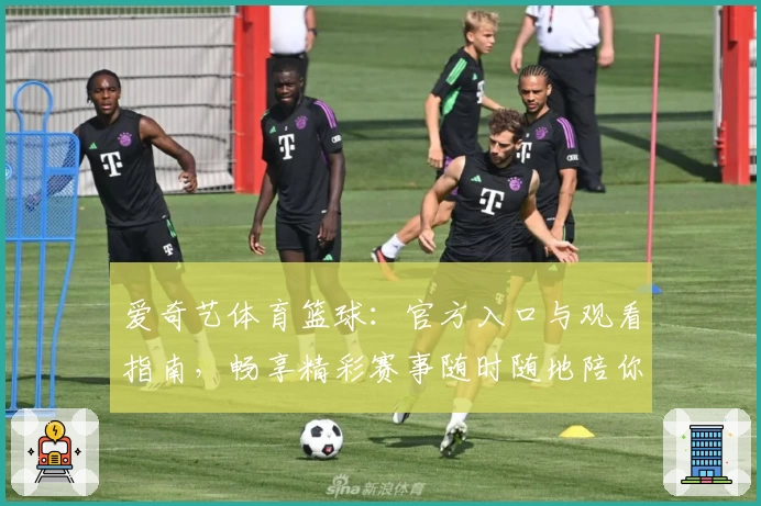 爱奇艺体育篮球：官方入口与观看指南，畅享精彩赛事随时随地陪你热血沸腾