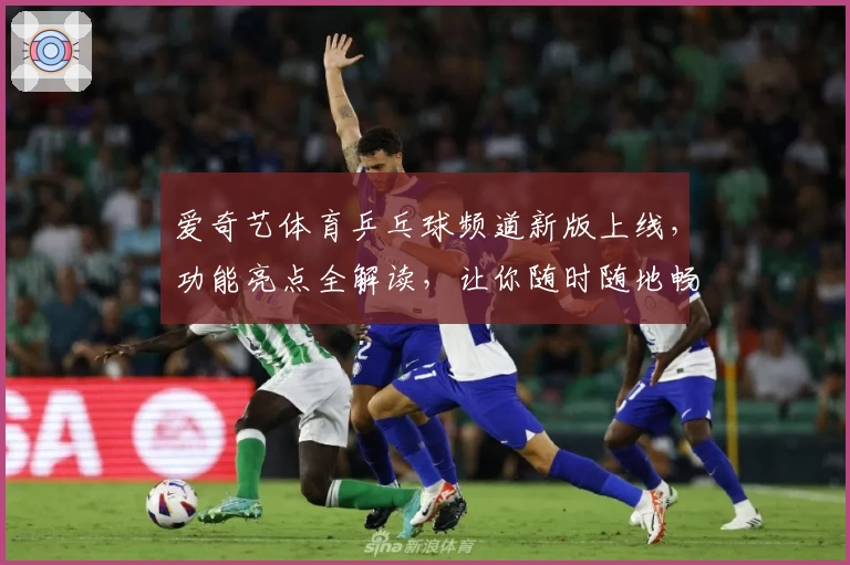 爱奇艺体育乒乓球频道新版上线，功能亮点全解读，让你随时随地畅享精彩赛事