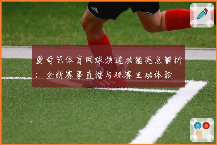 爱奇艺体育网球频道功能亮点解析：全新赛事直播与观赛互动体验
