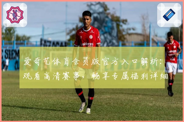 爱奇艺体育会员版官方入口解析：观看高清赛事，畅享专属福利详细指南